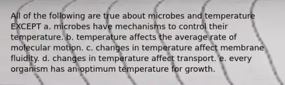 All of the following are true about microbes and temperature EXCEPT a. microbes have mechanisms to control their temperature. b. temperature affects the average rate of molecular motion. c. changes in temperature affect membrane fluidity. d. changes in temperature affect transport. e. every organism has an optimum temperature for growth.