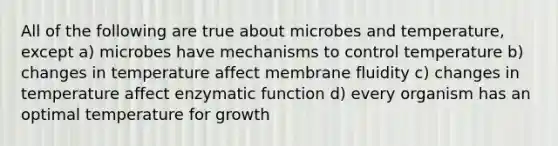 All of the following are true about microbes and temperature, except a) microbes have mechanisms to control temperature b) changes in temperature affect membrane fluidity c) changes in temperature affect enzymatic function d) every organism has an optimal temperature for growth