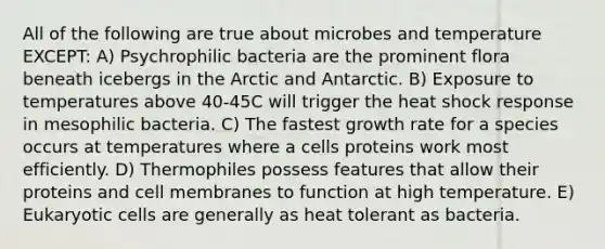 All of the following are true about microbes and temperature EXCEPT: A) Psychrophilic bacteria are the prominent flora beneath icebergs in the Arctic and Antarctic. B) Exposure to temperatures above 40-45C will trigger the heat shock response in mesophilic bacteria. C) The fastest growth rate for a species occurs at temperatures where a cells proteins work most efficiently. D) Thermophiles possess features that allow their proteins and cell membranes to function at high temperature. E) Eukaryotic cells are generally as heat tolerant as bacteria.