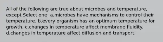 All of the following are true about microbes and temperature, except Select one: a.microbes have mechanisms to control their temperature. b.every organism has an optimum temperature for growth. c.changes in temperature affect membrane fluidity. d.changes in temperature affect diffusion and transport.