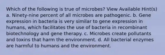 Which of the following is true of microbes? View Available Hint(s) a. Ninety-nine percent of all microbes are pathogenic. b. Gene expression in bacteria is very similar to gene expression in humans, which facilitates the use of bacteria in recombinant biotechnology and gene therapy. c. Microbes create pollutants and toxins that harm the environment. d. All bacterial enzymes are harmful to humans and the environment.