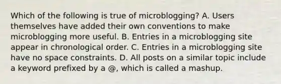 Which of the following is true of microblogging? A. Users themselves have added their own conventions to make microblogging more useful. B. Entries in a microblogging site appear in chronological order. C. Entries in a microblogging site have no space constraints. D. All posts on a similar topic include a keyword prefixed by a @, which is called a mashup.