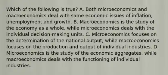 Which of the following is​ true? A. Both microeconomics and macroeconomics deal with same economic issues of​ inflation, unemployment and growth. B. Macroeconomics is the study of the economy as a​ whole, while microeconomics deals with the individual​ decision-making units. C. Microeconomics focuses on the determination of the national​ output, while macroeconomics focuses on the production and output of individual industries. D. Microeconomics is the study of the economic​ aggregates, while macroeconomics deals with the functioning of individual industries.