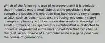 Which of the following is true of microevolution? it is evolution that influences only a small subset of the populations that comprise a species it is evolution that involves only tiny changes to DNA, such as point mutations, producing only small (if any) changes to phenotype it is evolution that results in the origin of small numbers of new species it is evolution that is restricted to individual organisms it is the kind of evolution that can change the relative abundance of a particular allele in a gene pool over the course of generations