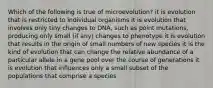 Which of the following is true of microevolution? it is evolution that is restricted to individual organisms it is evolution that involves only tiny changes to DNA, such as point mutations, producing only small (if any) changes to phenotype it is evolution that results in the origin of small numbers of new species it is the kind of evolution that can change the relative abundance of a particular allele in a gene pool over the course of generations it is evolution that influences only a small subset of the populations that comprise a species