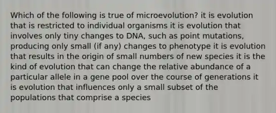 Which of the following is true of microevolution? it is evolution that is restricted to individual organisms it is evolution that involves only tiny changes to DNA, such as point mutations, producing only small (if any) changes to phenotype it is evolution that results in the origin of small numbers of new species it is the kind of evolution that can change the relative abundance of a particular allele in a gene pool over the course of generations it is evolution that influences only a small subset of the populations that comprise a species