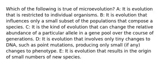 Which of the following is true of microevolution? A: It is evolution that is restricted to individual organisms. B: It is evolution that influences only a small subset of the populations that compose a species. C: It is the kind of evolution that can change the relative abundance of a particular allele in a gene pool over the course of generations. D: It is evolution that involves only tiny changes to DNA, such as point mutations, producing only small (if any) changes to phenotype. E: It is evolution that results in the origin of small numbers of new species.