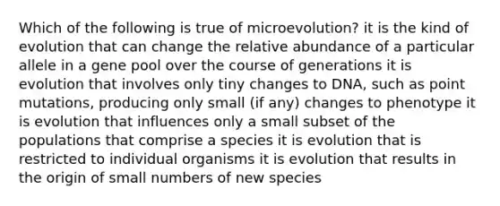 Which of the following is true of microevolution? it is the kind of evolution that can change the relative abundance of a particular allele in a gene pool over the course of generations it is evolution that involves only tiny changes to DNA, such as point mutations, producing only small (if any) changes to phenotype it is evolution that influences only a small subset of the populations that comprise a species it is evolution that is restricted to individual organisms it is evolution that results in the origin of small numbers of new species