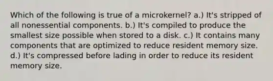 Which of the following is true of a microkernel? a.) It's stripped of all nonessential components. b.) It's compiled to produce the smallest size possible when stored to a disk. c.) It contains many components that are optimized to reduce resident memory size. d.) It's compressed before lading in order to reduce its resident memory size.