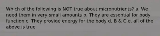 Which of the following is NOT true about micronutrients? a. We need them in very small amounts b. They are essential for body function c. They provide energy for the body d. B & C e. all of the above is true