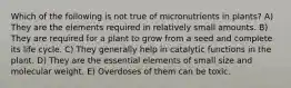 Which of the following is not true of micronutrients in plants? A) They are the elements required in relatively small amounts. B) They are required for a plant to grow from a seed and complete its life cycle. C) They generally help in catalytic functions in the plant. D) They are the essential elements of small size and molecular weight. E) Overdoses of them can be toxic.