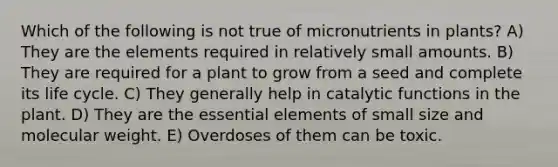 Which of the following is not true of micronutrients in plants? A) They are the elements required in relatively small amounts. B) They are required for a plant to grow from a seed and complete its life cycle. C) They generally help in catalytic functions in the plant. D) They are the <a href='https://www.questionai.com/knowledge/kqSssz4B6a-essential-elements' class='anchor-knowledge'>essential elements</a> of small size and molecular weight. E) Overdoses of them can be toxic.