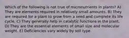 Which of the following is not true of micronutrients in plants? A) They are elements required in relatively small amounts. B) They are required for a plant to grow from a seed and complete its life cycle. C) They generally help in catalytic functions in the plant. D) They are the essential elements of small size and molecular weight. E) Deficiencies vary widely by soil type.