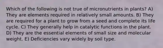 Which of the following is not true of micronutrients in plants? A) They are elements required in relatively small amounts. B) They are required for a plant to grow from a seed and complete its life cycle. C) They generally help in catalytic functions in the plant. D) They are the essential elements of small size and molecular weight. E) Deficiencies vary widely by soil type.