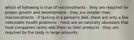 which of following is true of micronutrients - they are required for proper growth and development - they are smaller than macronutrients - if lacking in a person's diet, there are only a few noticeable health problems - most are so naturally abundant that food companies rarely add them to their products - they are required by the body in large amounts