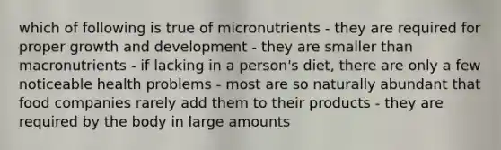 which of following is true of micronutrients - they are required for proper growth and development - they are smaller than macronutrients - if lacking in a person's diet, there are only a few noticeable health problems - most are so naturally abundant that food companies rarely add them to their products - they are required by the body in large amounts