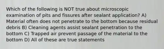 Which of the following is NOT true about microscopic examination of pits and fissures after sealant application? A) Material often does not penetrate to the bottom because residual debris B) Cleaning agents assist sealant penetration to the bottom C) Trapped air prevent passage of the material to the bottom D) All of these are true statements