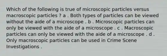 Which of the following is true of microscopic particles versus macroscopic particles ? a . Both types of particles can be viewed without the aide of a microscope . b . Microscopic particles can only be viewed with the aide of a microscope . c . Macroscopic particles can only be viewed with the aide of a microscope . d . Only macroscopic particles can be used in Crime Scene Investigations .