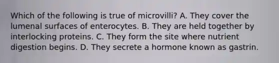 Which of the following is true of microvilli? A. They cover the lumenal surfaces of enterocytes. B. They are held together by interlocking proteins. C. They form the site where nutrient digestion begins. D. They secrete a hormone known as gastrin.