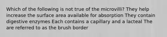 Which of the following is not true of the microvilli? They help increase the surface area available for absorption They contain digestive enzymes Each contains a capillary and a lacteal The are referred to as the brush border