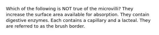 Which of the following is NOT true of the microvilli? They increase the <a href='https://www.questionai.com/knowledge/kEtsSAPENL-surface-area' class='anchor-knowledge'>surface area</a> available for absorption. They contain <a href='https://www.questionai.com/knowledge/kK14poSlmL-digestive-enzymes' class='anchor-knowledge'>digestive enzymes</a>. Each contains a capillary and a lacteal. They are referred to as the brush border.