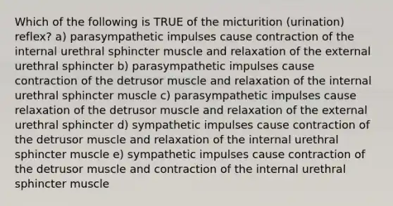 Which of the following is TRUE of the micturition (urination) reflex? a) parasympathetic impulses cause contraction of the internal urethral sphincter muscle and relaxation of the external urethral sphincter b) parasympathetic impulses cause contraction of the detrusor muscle and relaxation of the internal urethral sphincter muscle c) parasympathetic impulses cause relaxation of the detrusor muscle and relaxation of the external urethral sphincter d) sympathetic impulses cause contraction of the detrusor muscle and relaxation of the internal urethral sphincter muscle e) sympathetic impulses cause contraction of the detrusor muscle and contraction of the internal urethral sphincter muscle