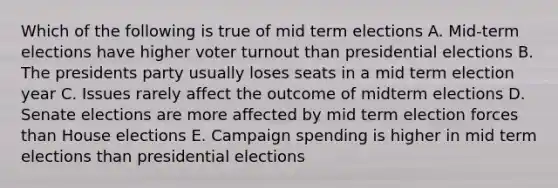 Which of the following is true of mid term elections A. Mid-term elections have higher voter turnout than presidential elections B. The presidents party usually loses seats in a mid term election year C. Issues rarely affect the outcome of midterm elections D. Senate elections are more affected by mid term election forces than House elections E. Campaign spending is higher in mid term elections than presidential elections