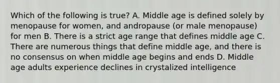 Which of the following is true? A. Middle age is defined solely by menopause for women, and andropause (or male menopause) for men B. There is a strict age range that defines middle age C. There are numerous things that define middle age, and there is no consensus on when middle age begins and ends D. Middle age adults experience declines in crystalized intelligence