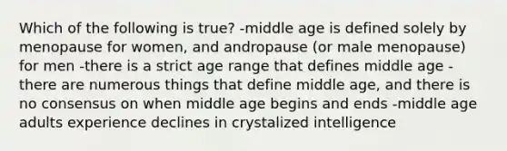 Which of the following is true? -middle age is defined solely by menopause for women, and andropause (or male menopause) for men -there is a strict age range that defines middle age -there are numerous things that define middle age, and there is no consensus on when middle age begins and ends -middle age adults experience declines in crystalized intelligence