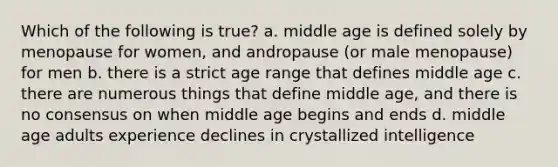 Which of the following is true? a. middle age is defined solely by menopause for women, and andropause (or male menopause) for men b. there is a strict age range that defines middle age c. there are numerous things that define middle age, and there is no consensus on when middle age begins and ends d. middle age adults experience declines in crystallized intelligence