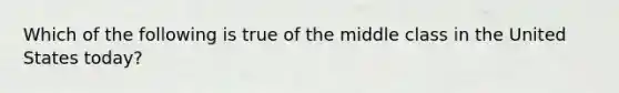 Which of the following is true of the middle class in the United States today?