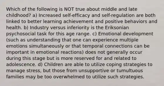 Which of the following is NOT true about middle and late childhood? a) Increased self-efficacy and self-regulation are both linked to better learning achievement and positive behaviors and health. b) Industry versus inferiority is the Eriksonian psychosocial task for this age range. c) Emotional development (such as understanding that one can experience multiple emotions simultaneously or that temporal connections can be important in emotional reactions) does not generally occur during this stage but is more reserved for and related to adolescence. d) Children are able to utilize coping strategies to manage stress, but those from unsupportive or tumultuous families may be too overwhelmed to utilize such strategies.