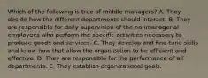 Which of the following is true of middle managers? A. They decide how the different departments should interact. B. They are responsible for daily supervision of the nonmanagerial employees who perform the specific activities necessary to produce goods and services. C. They develop and fine-tune skills and know-how that allow the organization to be efficient and effective. D. They are responsible for the performance of all departments. E. They establish organizational goals.