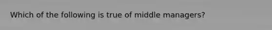 Which of the following is true of middle managers?