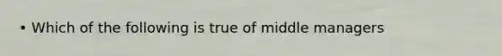 • Which of the following is true of middle managers