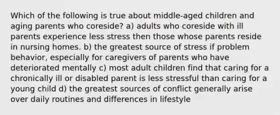 Which of the following is true about middle-aged children and aging parents who coreside? a) adults who coreside with ill parents experience less stress then those whose parents reside in nursing homes. b) the greatest source of stress if problem behavior, especially for caregivers of parents who have deteriorated mentally c) most adult children find that caring for a chronically ill or disabled parent is less stressful than caring for a young child d) the greatest sources of conflict generally arise over daily routines and differences in lifestyle