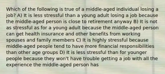 Which of the following is true of a middle-aged individual losing a job? A) It is less stressful than a young adult losing a job because the middle-aged person is close to retirement anyway B) It is not as stressful as for a young adult because the middle-aged person can get health insurance and other benefits from working spouses and family members C) It is highly stressful because middle-aged people tend to have more financial responsibilities than other age groups D) It is less stressful than for younger people because they won't have trouble getting a job with all the experience the middle-aged person has