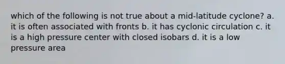 which of the following is not true about a mid-latitude cyclone? a. it is often associated with fronts b. it has cyclonic circulation c. it is a high pressure center with closed isobars d. it is a low pressure area