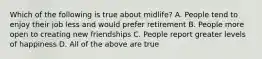 Which of the following is true about midlife? A. People tend to enjoy their job less and would prefer retirement B. People more open to creating new friendships C. People report greater levels of happiness D. All of the above are true