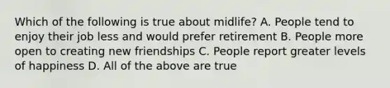 Which of the following is true about midlife? A. People tend to enjoy their job less and would prefer retirement B. People more open to creating new friendships C. People report greater levels of happiness D. All of the above are true