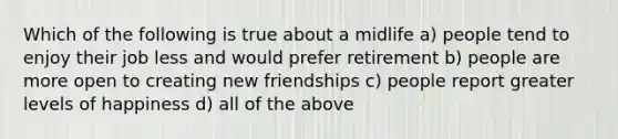 Which of the following is true about a midlife a) people tend to enjoy their job less and would prefer retirement b) people are more open to creating new friendships c) people report greater levels of happiness d) all of the above