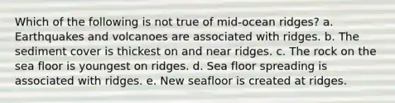 Which of the following is not true of mid-ocean ridges? a. Earthquakes and volcanoes are associated with ridges. b. The sediment cover is thickest on and near ridges. c. The rock on the sea floor is youngest on ridges. d. Sea floor spreading is associated with ridges. e. New seafloor is created at ridges.