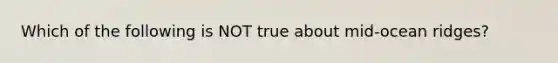 Which of the following is NOT true about mid-ocean ridges?