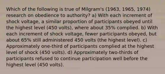 Which of the following is true of Milgram's (1963, 1965, 1974) research on obedience to authority? a) With each increment of shock voltage, a similar proportion of participants obeyed until the highest level (450 volts), where about 35% complied. b) With each increment of shock voltage, fewer participants obeyed, but about 65% still administered 450 volts (the highest level). c) Approximately one-third of participants complied at the highest level of shock (450 volts). d) Approximately two-thirds of participants refused to continue participation well before the highest level (450 volts).