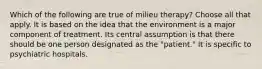 Which of the following are true of milieu therapy? Choose all that apply. It is based on the idea that the environment is a major component of treatment. Its central assumption is that there should be one person designated as the "patient." It is specific to psychiatric hospitals.