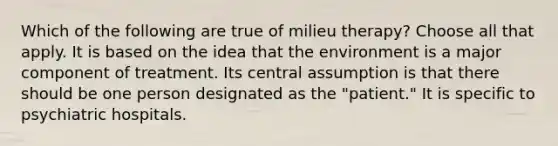 Which of the following are true of milieu therapy? Choose all that apply. It is based on the idea that the environment is a major component of treatment. Its central assumption is that there should be one person designated as the "patient." It is specific to psychiatric hospitals.