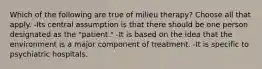 Which of the following are true of milieu therapy? Choose all that apply. -Its central assumption is that there should be one person designated as the "patient." -It is based on the idea that the environment is a major component of treatment. -It is specific to psychiatric hospitals.