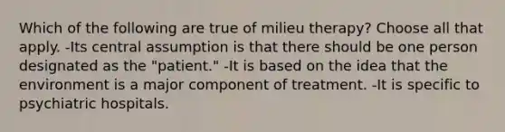 Which of the following are true of milieu therapy? Choose all that apply. -Its central assumption is that there should be one person designated as the "patient." -It is based on the idea that the environment is a major component of treatment. -It is specific to psychiatric hospitals.