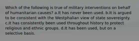 Which of the following is true of military interventions on behalf of humanitarian causes? a.It has never been used. b.It is argued to be consistent with the Westphalian view of state sovereignty. c.It has consistently been used throughout history to protect religious and ethnic groups. d.It has been used, but on a selective basis.