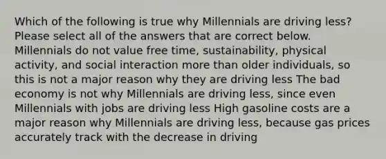 Which of the following is true why Millennials are driving less? Please select all of the answers that are correct below. Millennials do not value free time, sustainability, physical activity, and social interaction more than older individuals, so this is not a major reason why they are driving less The bad economy is not why Millennials are driving less, since even Millennials with jobs are driving less High gasoline costs are a major reason why Millennials are driving less, because gas prices accurately track with the decrease in driving